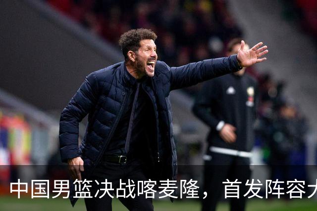 中国男篮决战喀麦隆，首发阵容大调整，郭士强重要表态引争议
