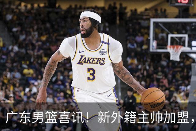 广东男篮喜讯！新外籍主帅加盟，徐昕提前归队 2米05锋线有望加盟